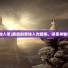 (最后的原始人吧)最后的原始人光暗系，探索神秘世界的奥秘