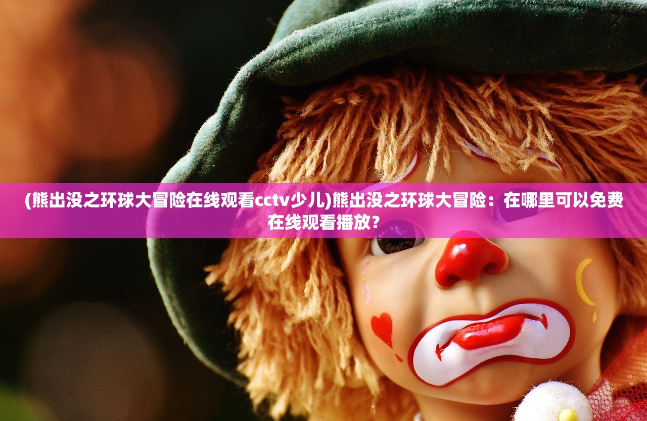 (熊出没之环球大冒险在线观看cctv少儿)熊出没之环球大冒险：在哪里可以免费在线观看播放？