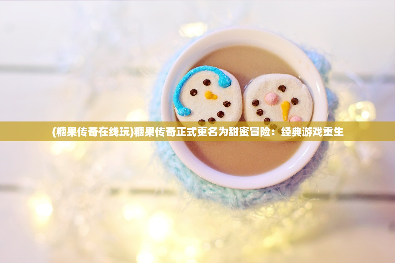 (糖果传奇在线玩)糖果传奇正式更名为甜蜜冒险：经典游戏重生