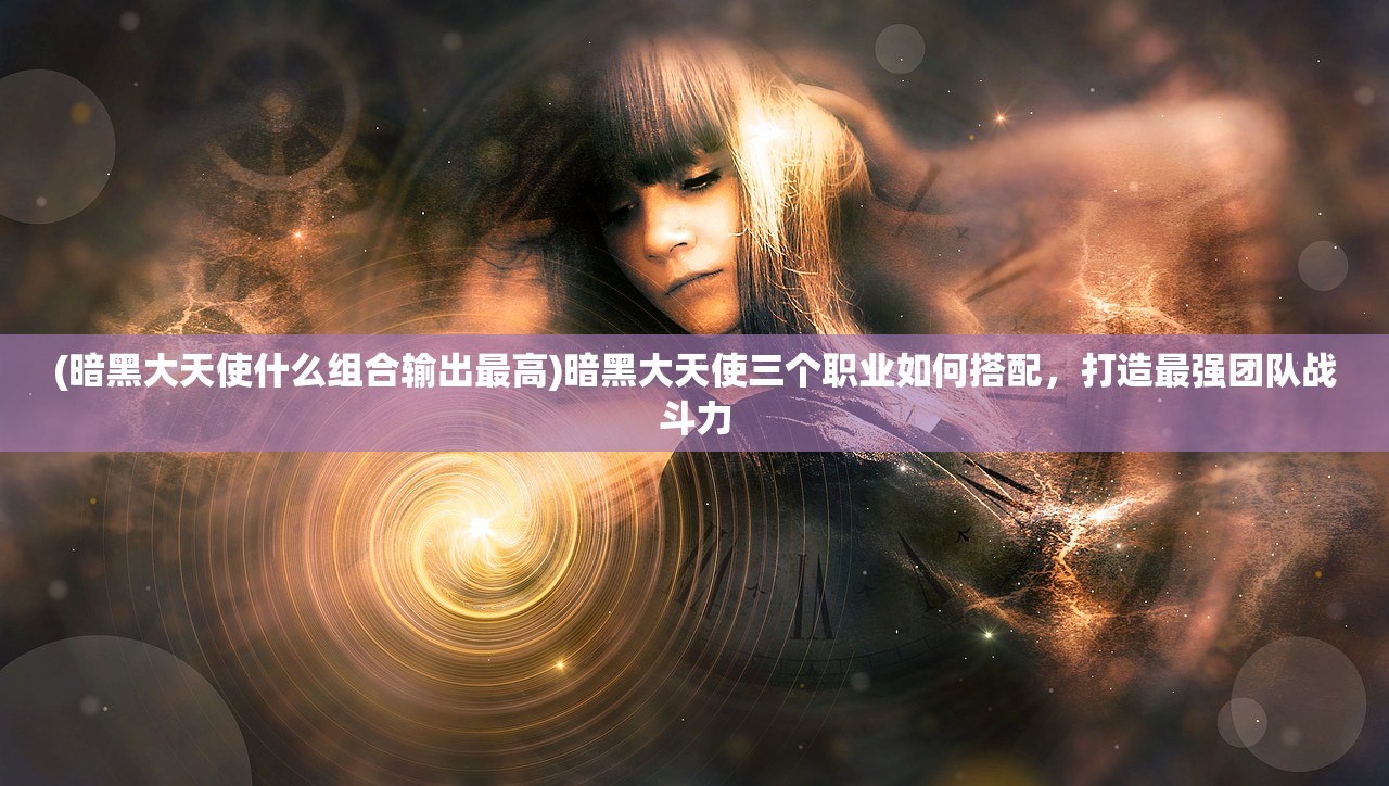 (暗黑大天使什么组合输出最高)暗黑大天使三个职业如何搭配，打造最强团队战斗力