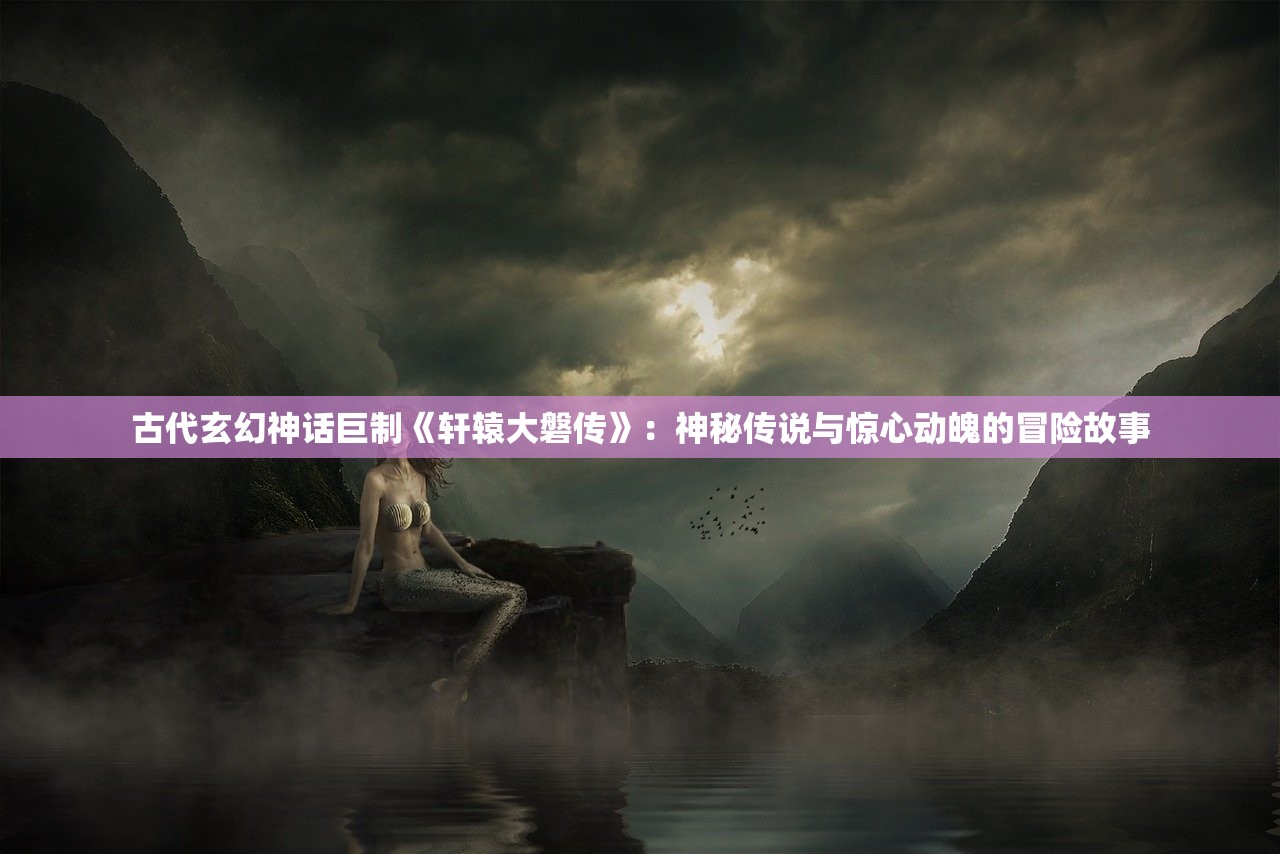 古代玄幻神话巨制《轩辕大磐传》：神秘传说与惊心动魄的冒险故事