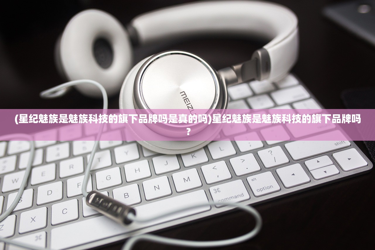 (星纪魅族是魅族科技的旗下品牌吗是真的吗)星纪魅族是魅族科技的旗下品牌吗？