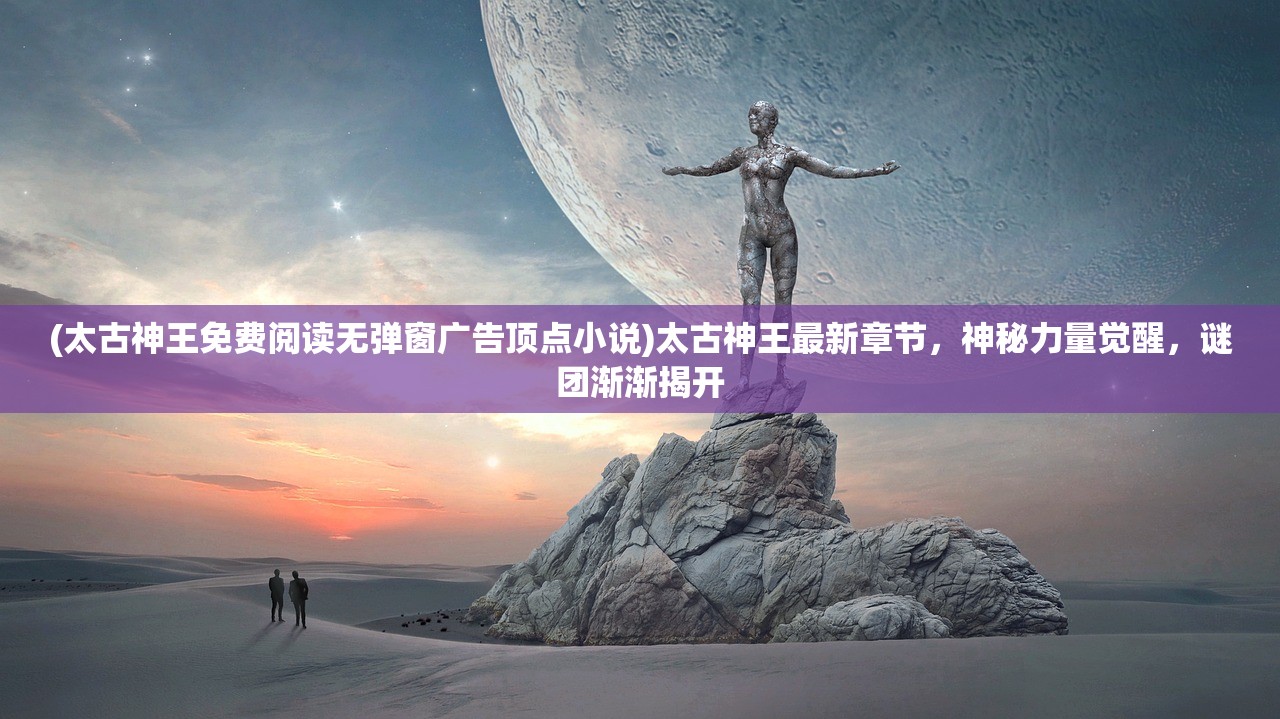 (太古神王免费阅读无弹窗广告顶点小说)太古神王最新章节，神秘力量觉醒，谜团渐渐揭开