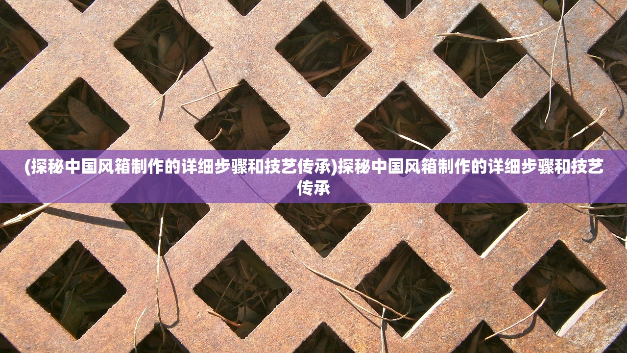 (探秘中国风箱制作的详细步骤和技艺传承)探秘中国风箱制作的详细步骤和技艺传承