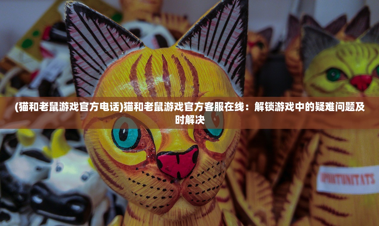 (猫和老鼠游戏官方电话)猫和老鼠游戏官方客服在线：解锁游戏中的疑难问题及时解决