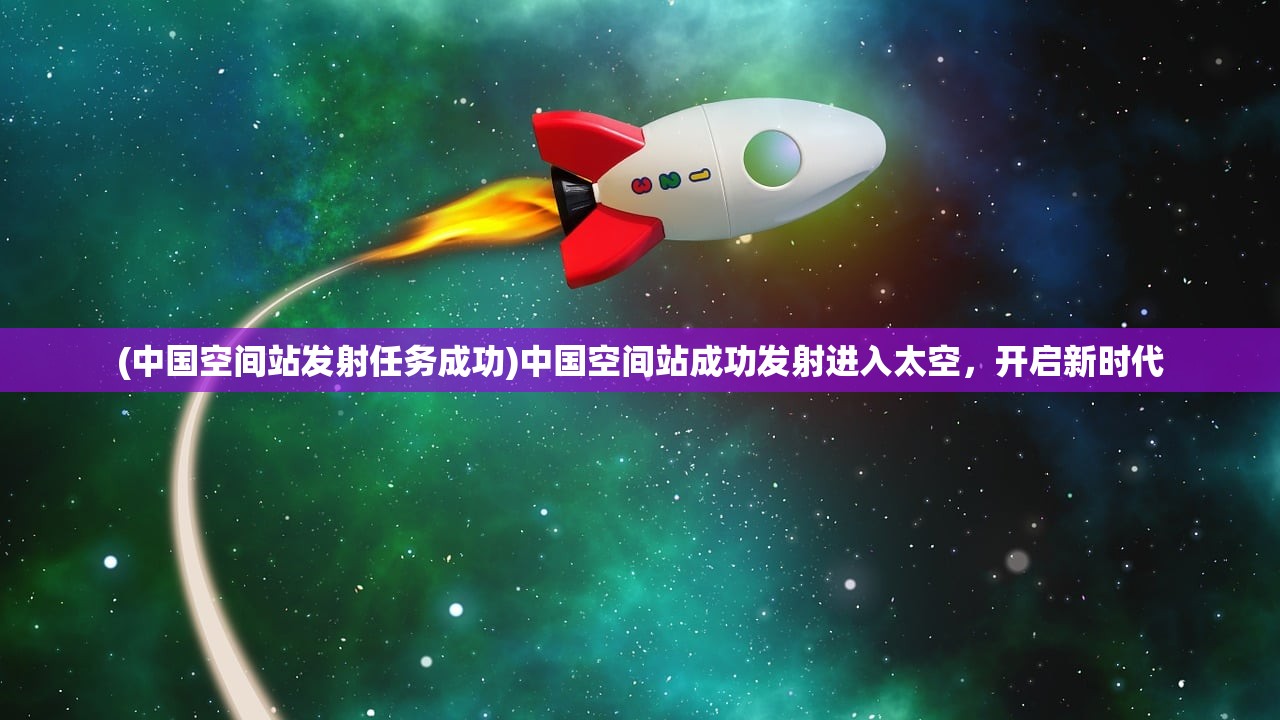 (中国空间站发射任务成功)中国空间站成功发射进入太空，开启新时代