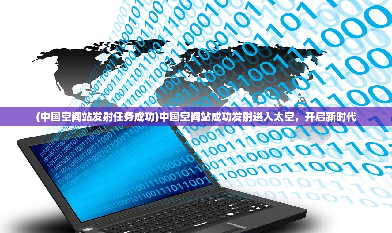 (中国空间站发射任务成功)中国空间站成功发射进入太空，开启新时代
