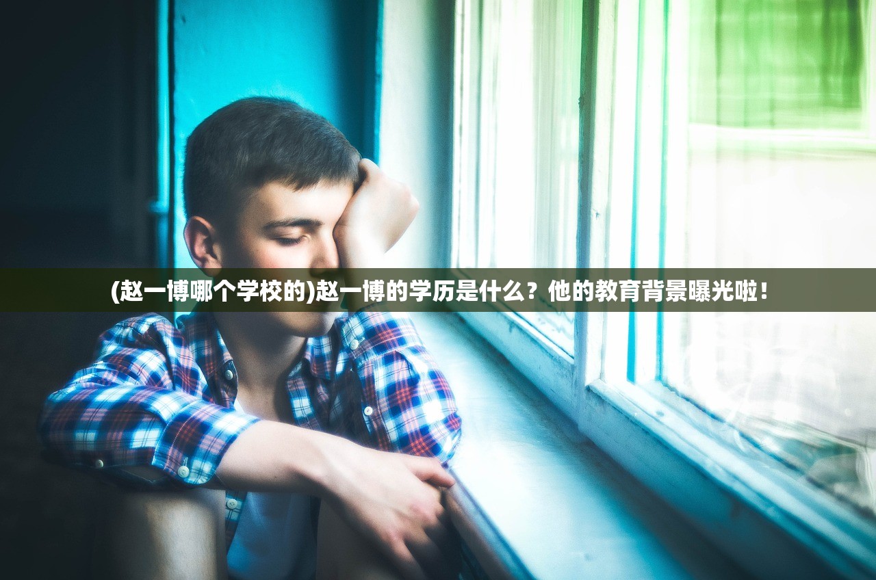 (赵一博哪个学校的)赵一博的学历是什么？他的教育背景曝光啦！