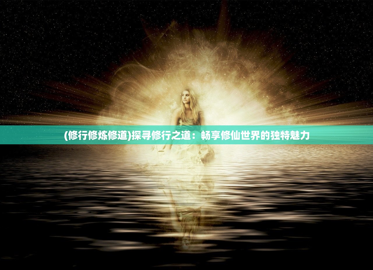 (修行修炼修道)探寻修行之道：畅享修仙世界的独特魅力