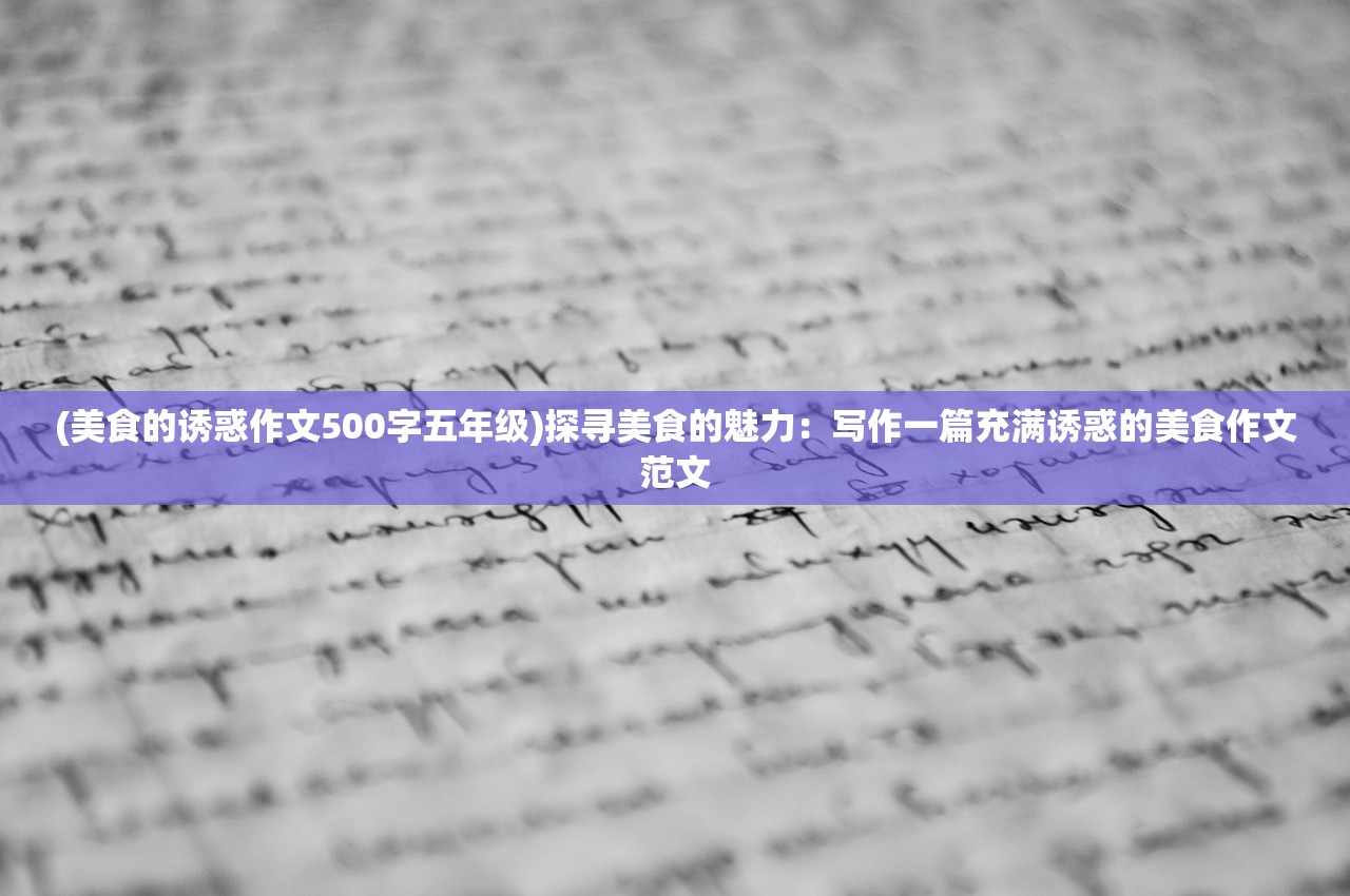 (美食的诱惑作文500字五年级)探寻美食的魅力：写作一篇充满诱惑的美食作文范文