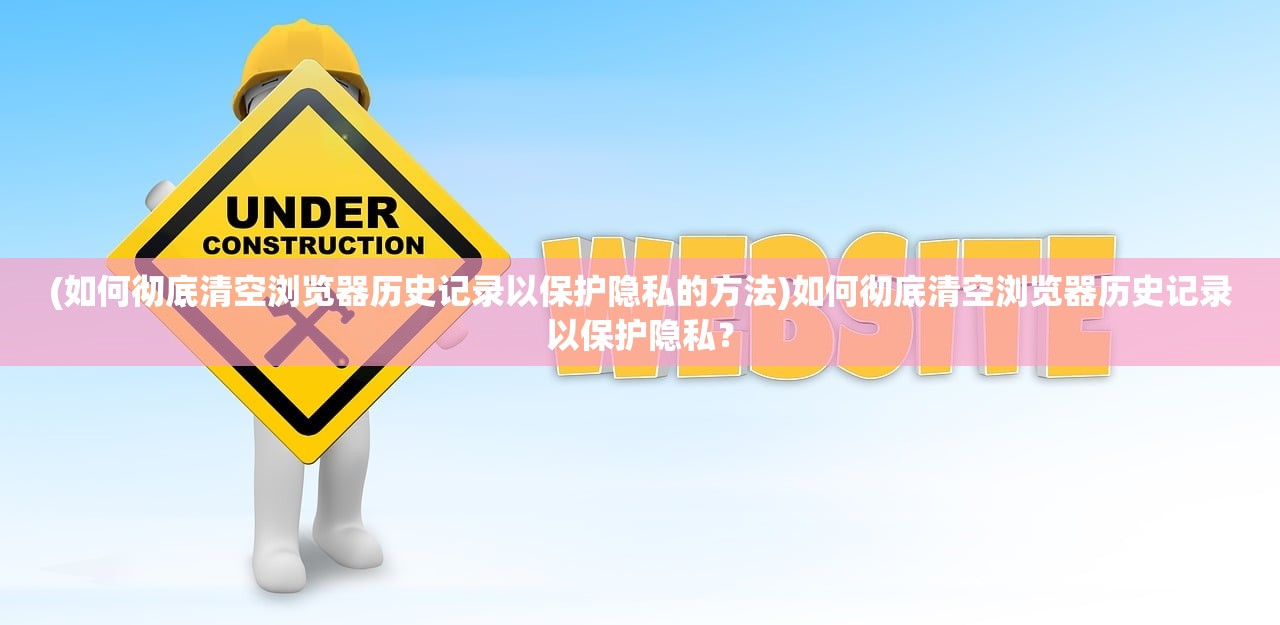 (如何彻底清空浏览器历史记录以保护隐私的方法)如何彻底清空浏览器历史记录以保护隐私？