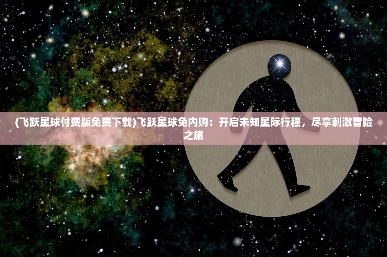 (飞跃星球付费版免费下载)飞跃星球免内购：开启未知星际行程，尽享刺激冒险之旅