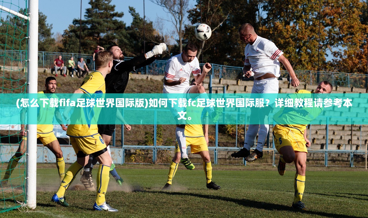 (怎么下载fifa足球世界国际版)如何下载fc足球世界国际服？详细教程请参考本文。