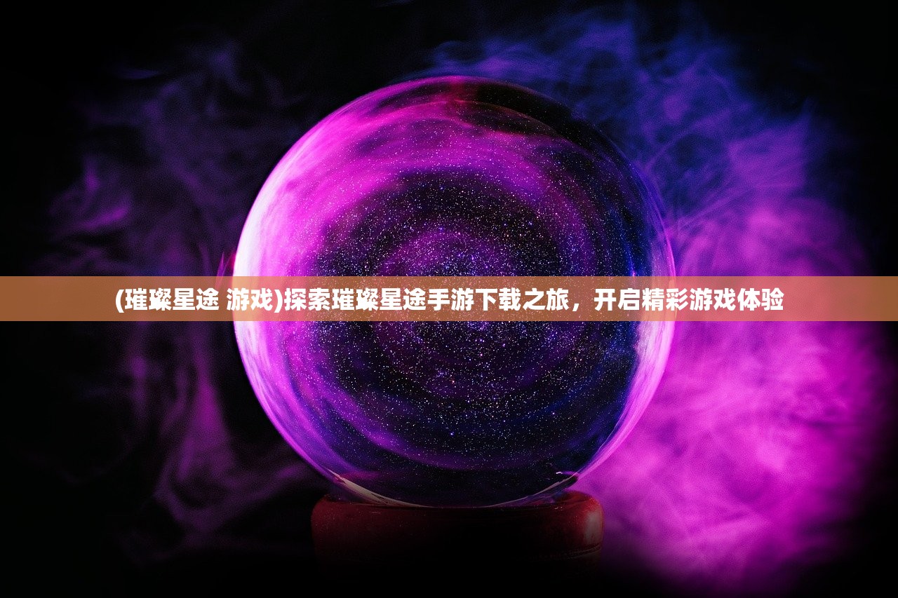 (璀璨星途 游戏)探索璀璨星途手游下载之旅，开启精彩游戏体验