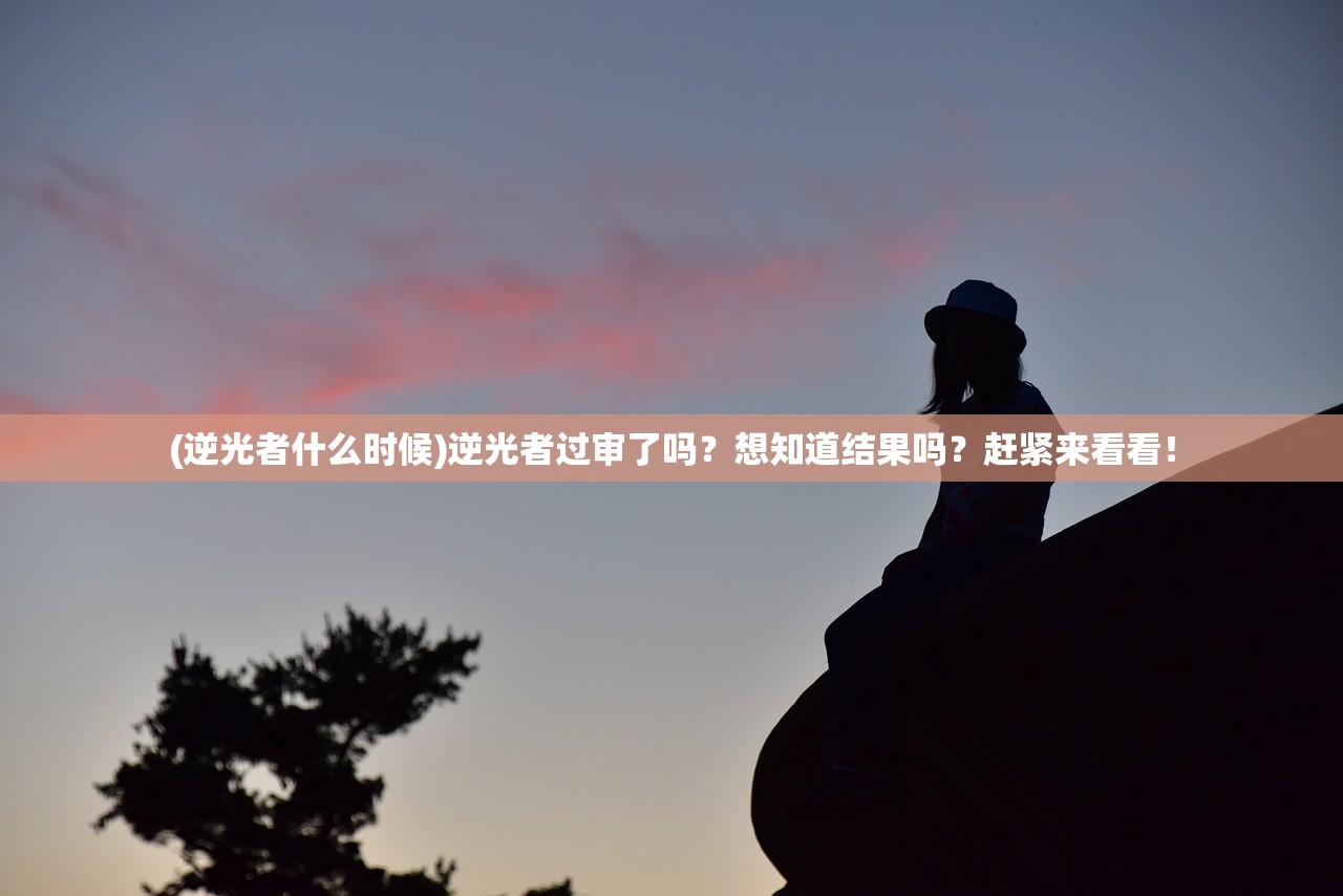 (逆光者什么时候)逆光者过审了吗？想知道结果吗？赶紧来看看！
