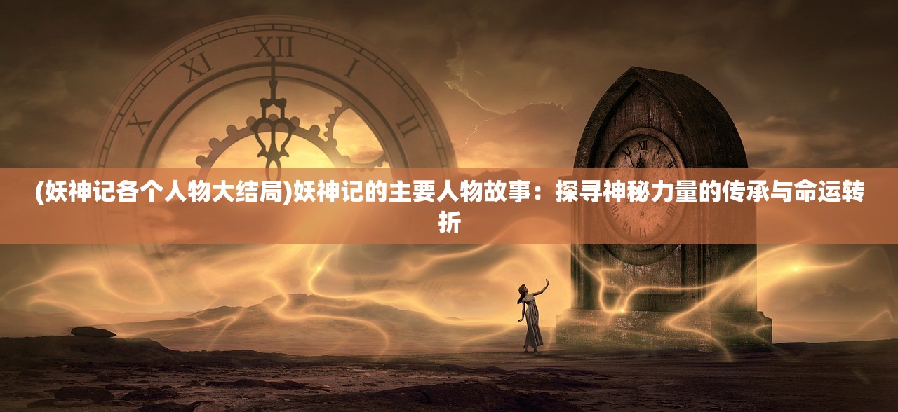 (妖神记各个人物大结局)妖神记的主要人物故事：探寻神秘力量的传承与命运转折