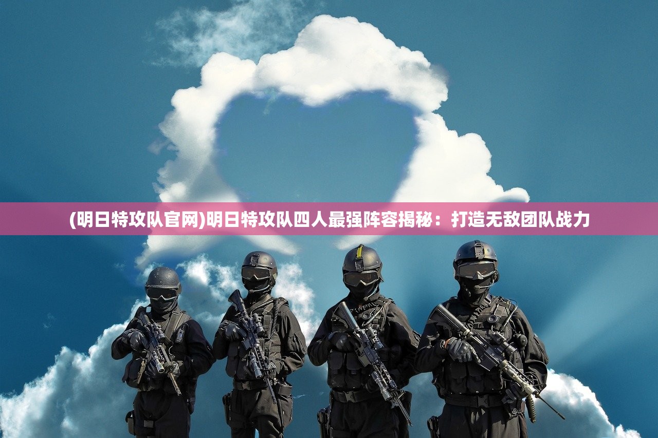 (明日特攻队官网)明日特攻队四人最强阵容揭秘：打造无敌团队战力