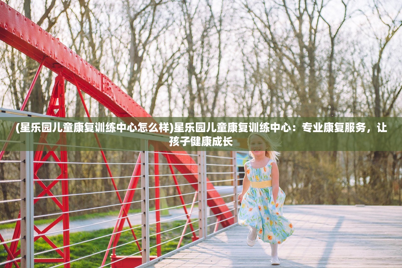 (星乐园儿童康复训练中心怎么样)星乐园儿童康复训练中心：专业康复服务，让孩子健康成长