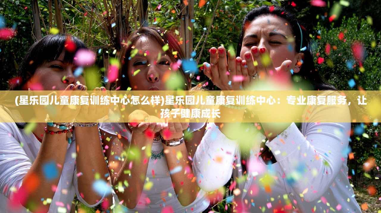 (星乐园儿童康复训练中心怎么样)星乐园儿童康复训练中心：专业康复服务，让孩子健康成长