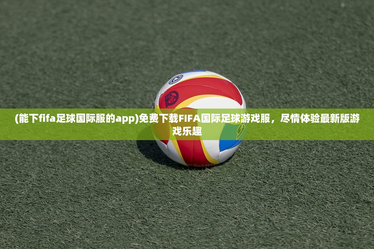 (能下fifa足球国际服的app)免费下载FIFA国际足球游戏服，尽情体验最新版游戏乐趣