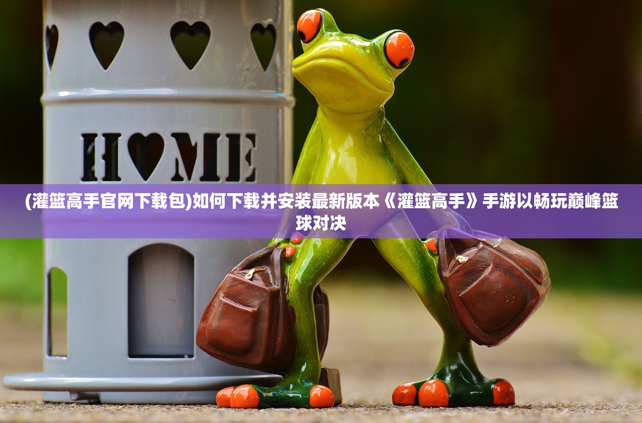 (灌篮高手官网下载包)如何下载并安装最新版本《灌篮高手》手游以畅玩巅峰篮球对决