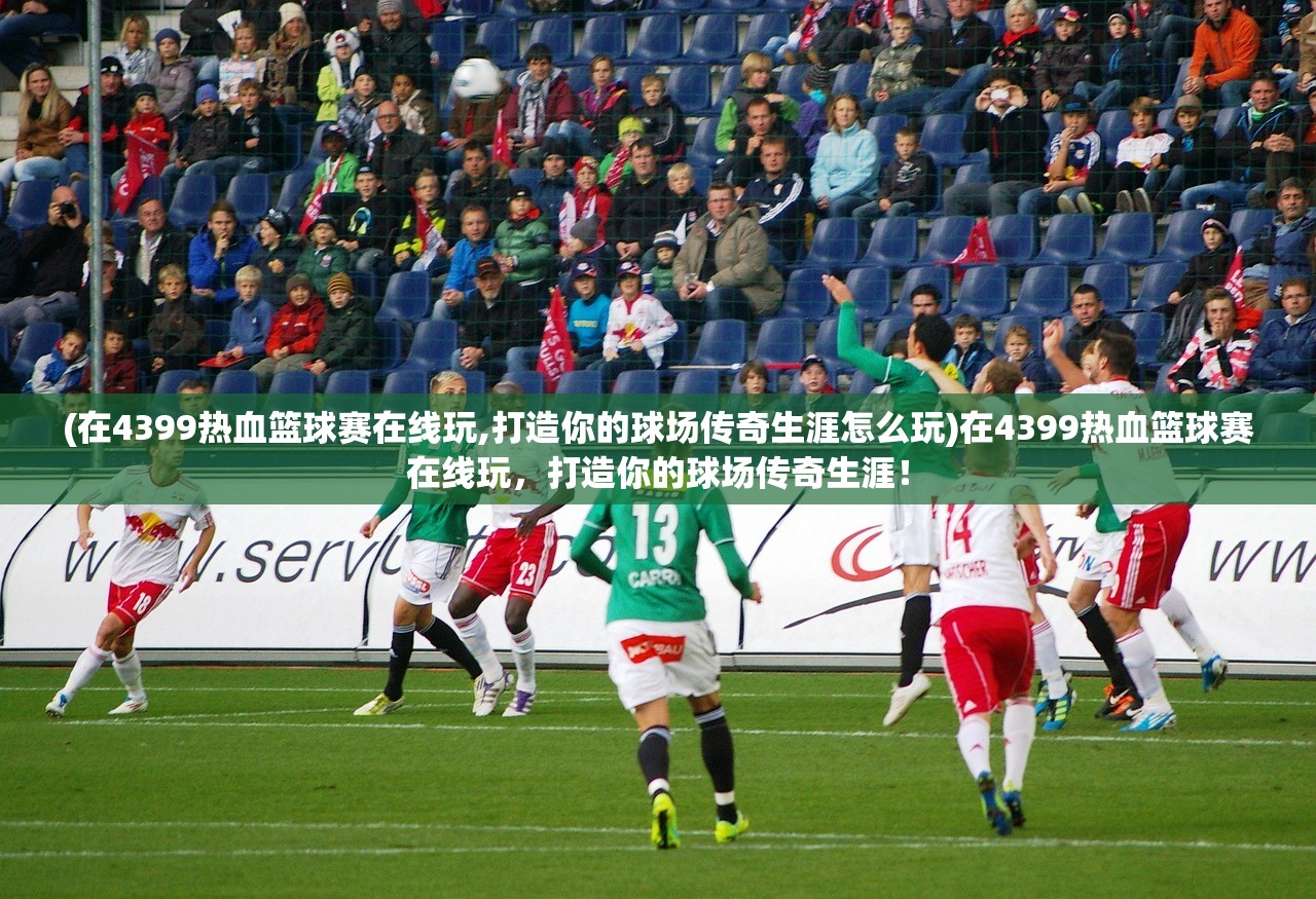 (在4399热血篮球赛在线玩,打造你的球场传奇生涯怎么玩)在4399热血篮球赛在线玩，打造你的球场传奇生涯！