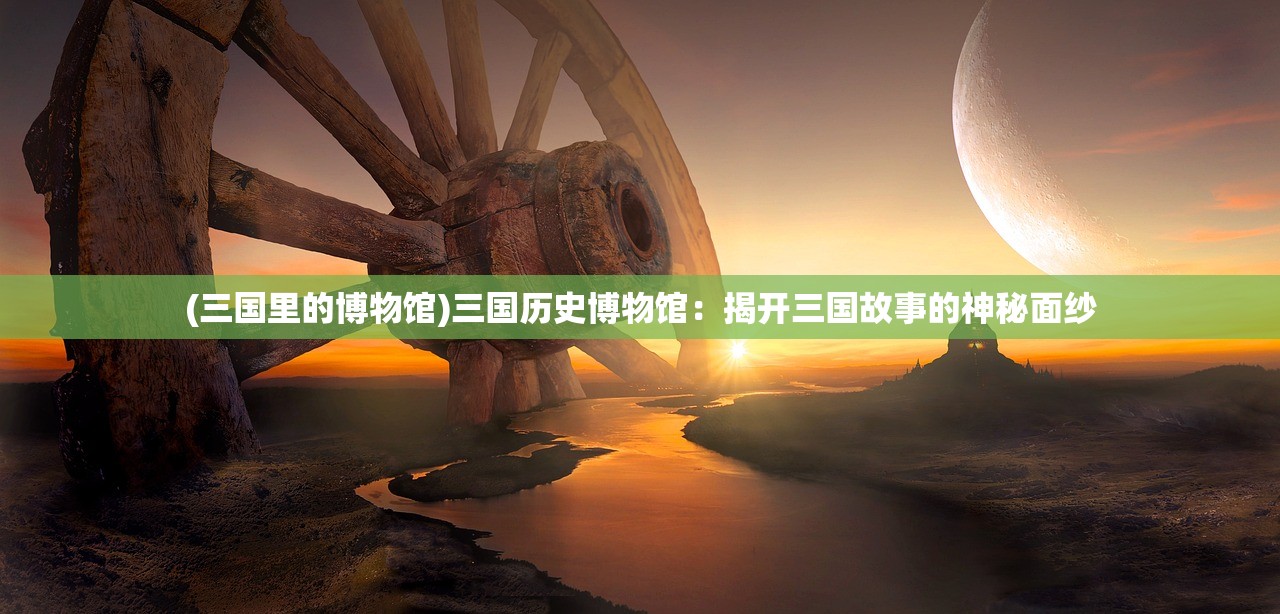 (三国里的博物馆)三国历史博物馆：揭开三国故事的神秘面纱