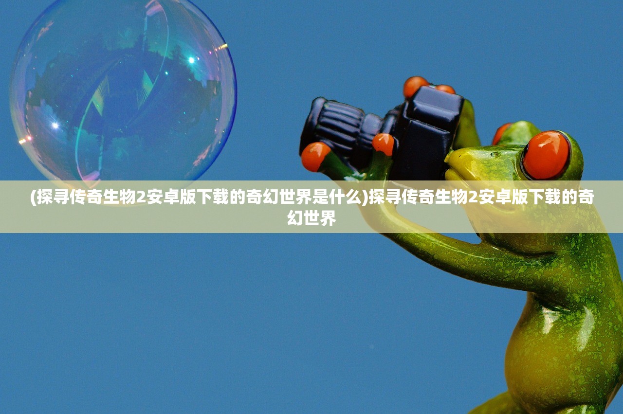 (探寻传奇生物2安卓版下载的奇幻世界是什么)探寻传奇生物2安卓版下载的奇幻世界