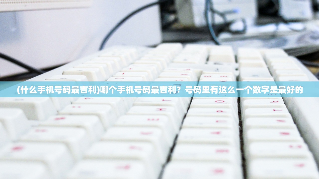 (什么手机号码最吉利)哪个手机号码最吉利？号码里有这么一个数字是最好的
