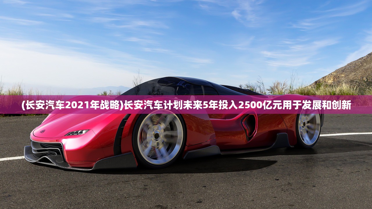 (长安汽车2021年战略)长安汽车计划未来5年投入2500亿元用于发展和创新