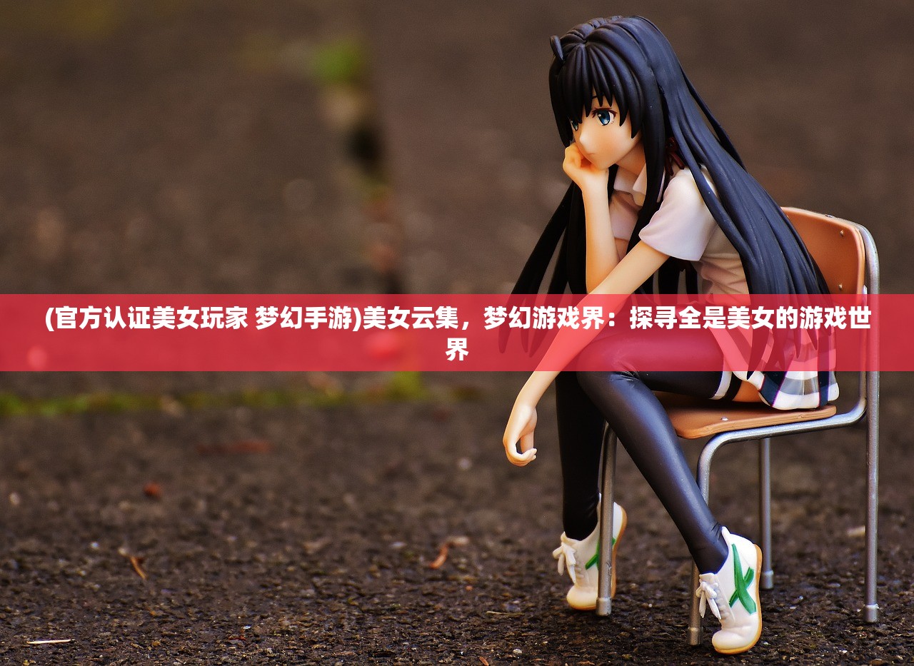 (官方认证美女玩家 梦幻手游)美女云集，梦幻游戏界：探寻全是美女的游戏世界
