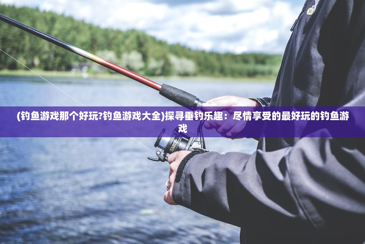 (钓鱼游戏那个好玩?钓鱼游戏大全)探寻垂钓乐趣：尽情享受的最好玩的钓鱼游戏