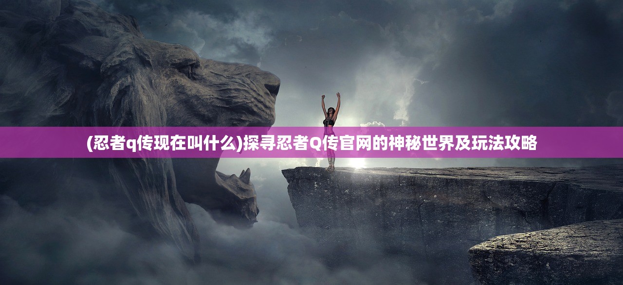 (忍者q传现在叫什么)探寻忍者Q传官网的神秘世界及玩法攻略