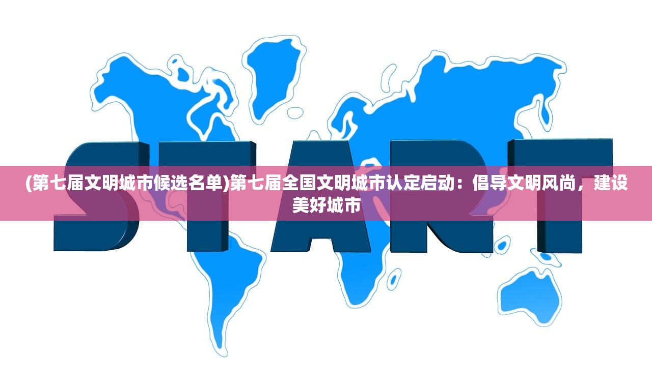 (第七届文明城市候选名单)第七届全国文明城市认定启动：倡导文明风尚，建设美好城市