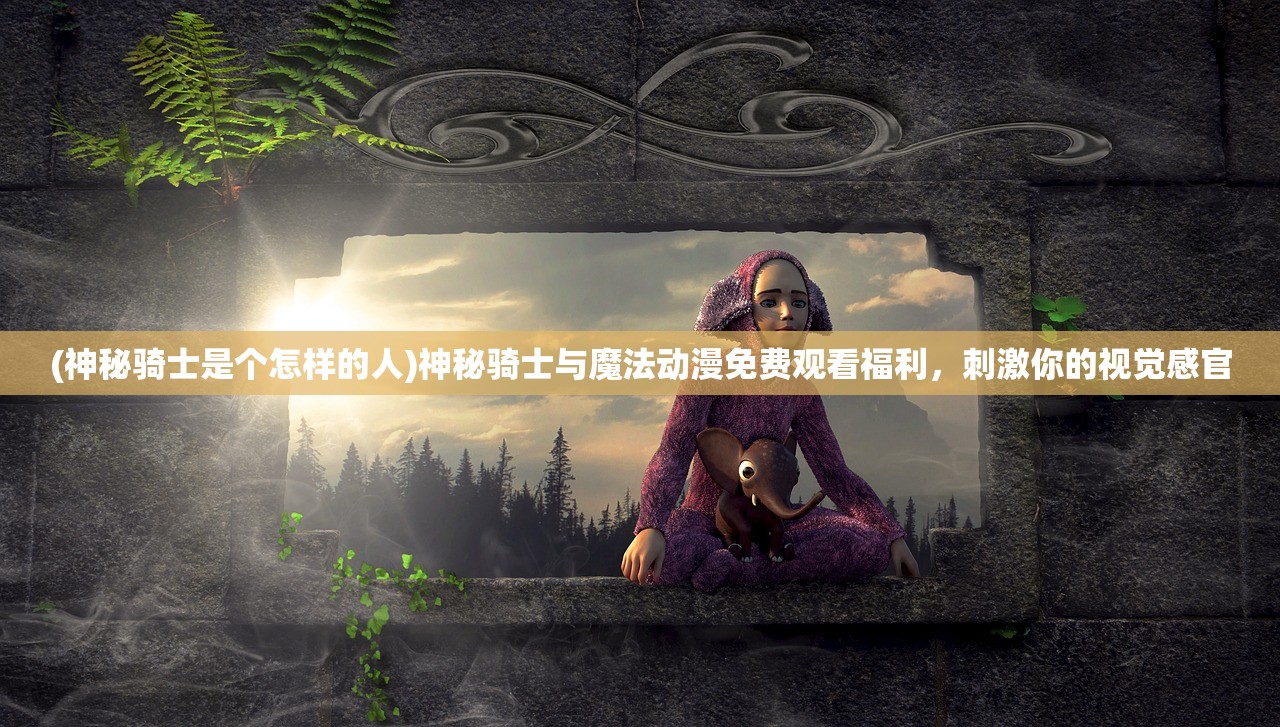 (神秘骑士是个怎样的人)神秘骑士与魔法动漫免费观看福利，刺激你的视觉感官