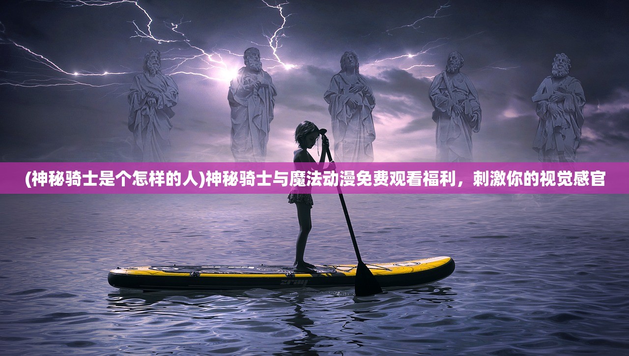 (神秘骑士是个怎样的人)神秘骑士与魔法动漫免费观看福利，刺激你的视觉感官