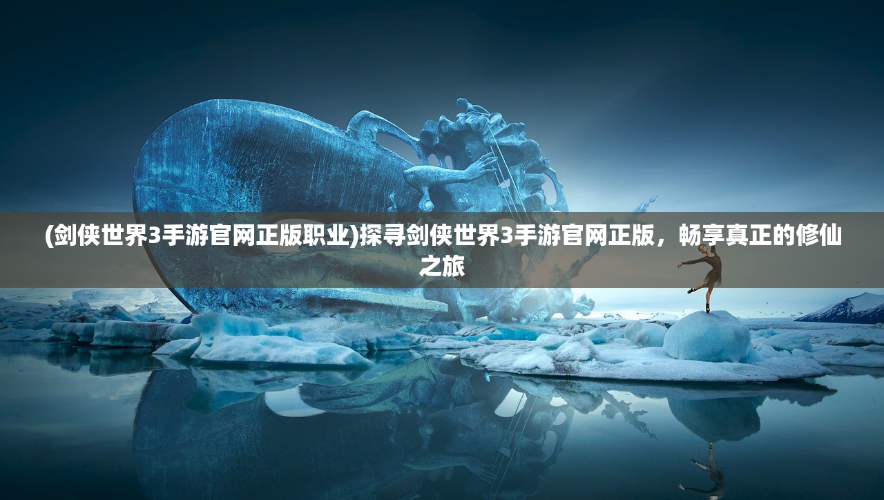 (剑侠世界3手游官网正版职业)探寻剑侠世界3手游官网正版，畅享真正的修仙之旅