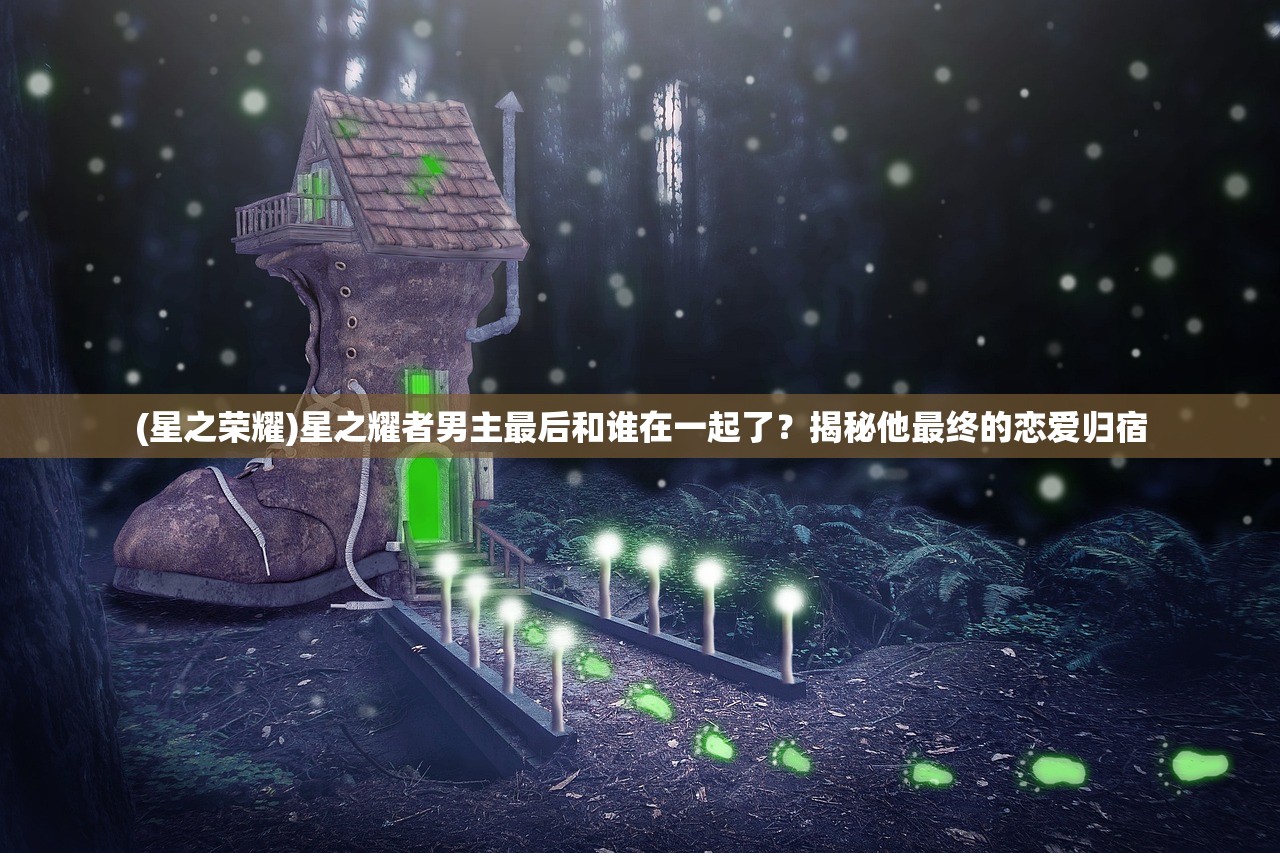 (星之荣耀)星之耀者男主最后和谁在一起了？揭秘他最终的恋爱归宿