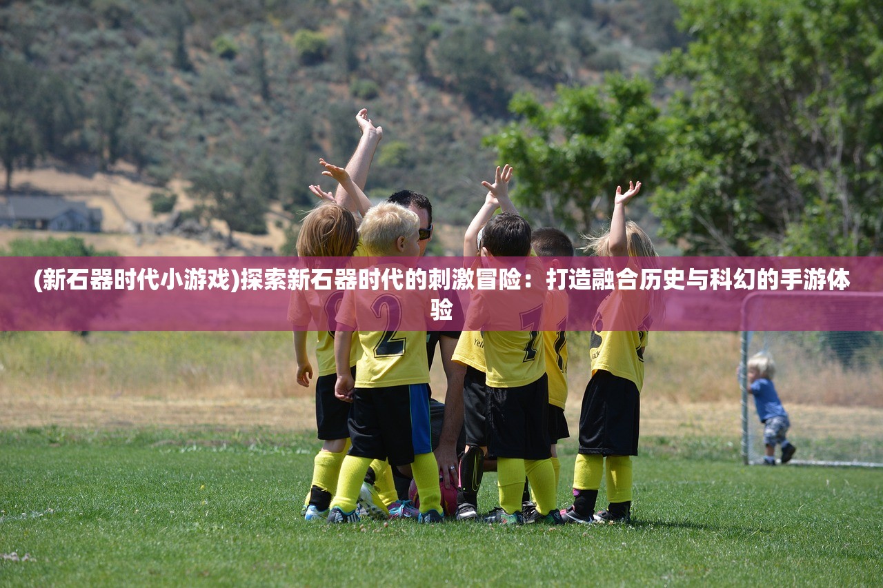(新石器时代小游戏)探索新石器时代的刺激冒险：打造融合历史与科幻的手游体验