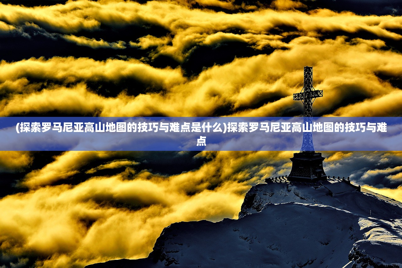 (探索罗马尼亚高山地图的技巧与难点是什么)探索罗马尼亚高山地图的技巧与难点
