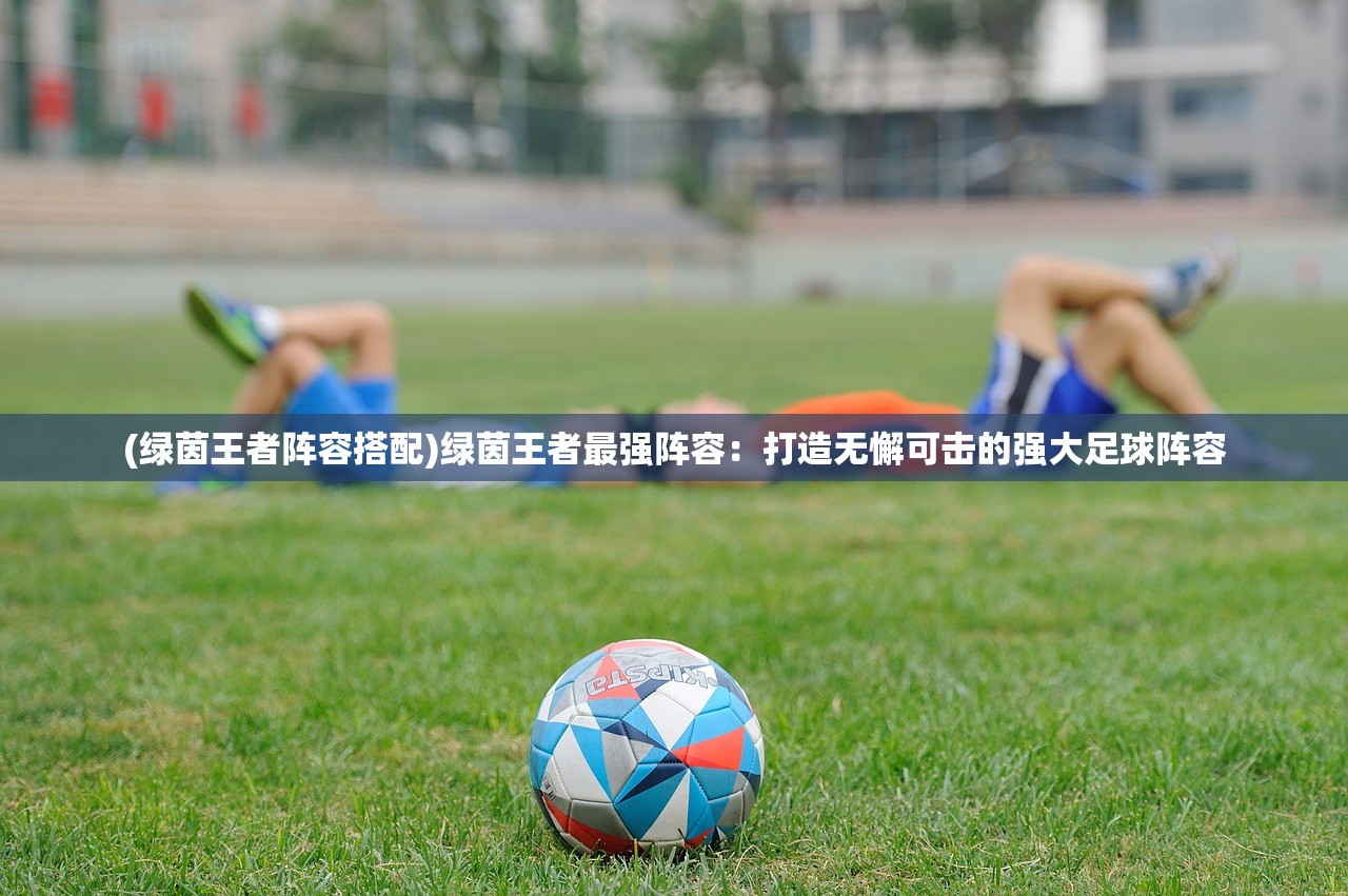 (绿茵王者阵容搭配)绿茵王者最强阵容：打造无懈可击的强大足球阵容