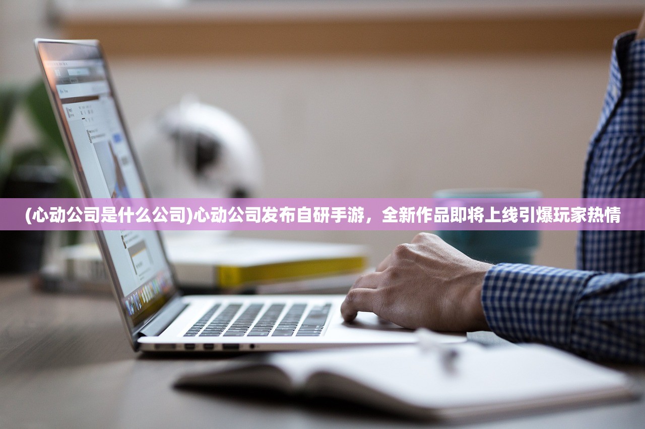 (心动公司是什么公司)心动公司发布自研手游，全新作品即将上线引爆玩家热情