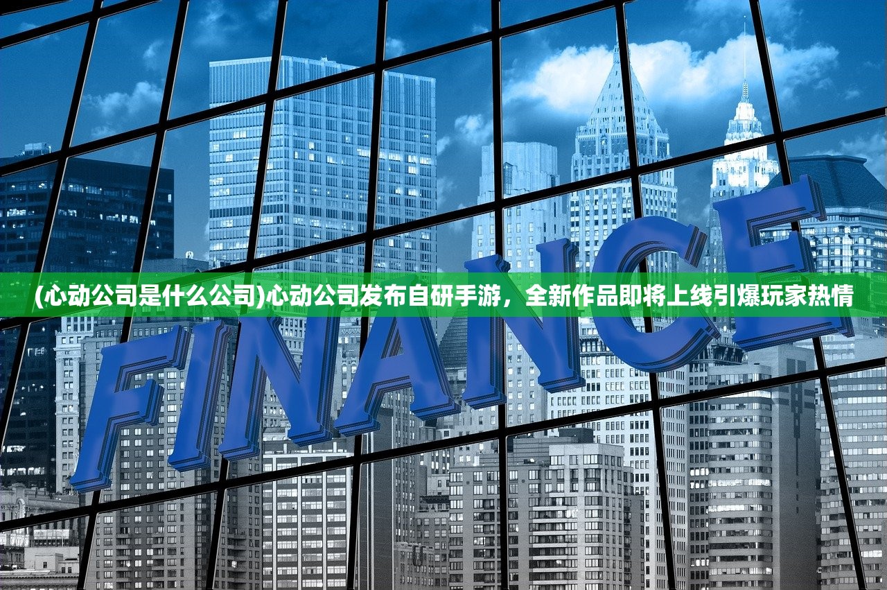 (心动公司是什么公司)心动公司发布自研手游，全新作品即将上线引爆玩家热情