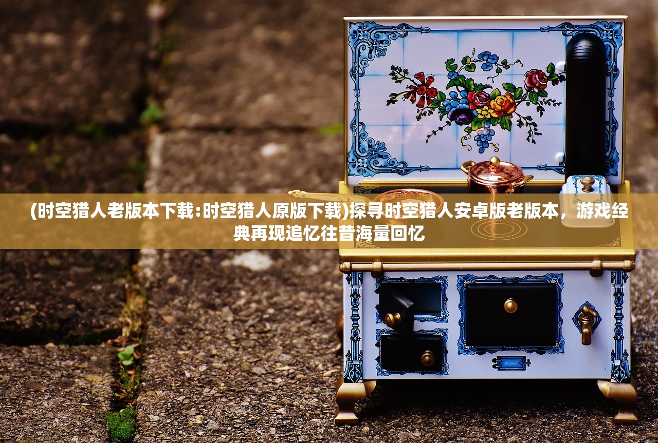(时空猎人老版本下载:时空猎人原版下载)探寻时空猎人安卓版老版本，游戏经典再现追忆往昔海量回忆