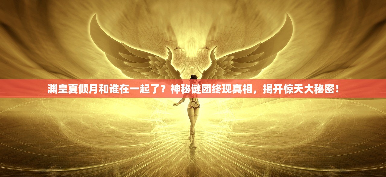 渊皇夏倾月和谁在一起了？神秘谜团终现真相，揭开惊天大秘密！