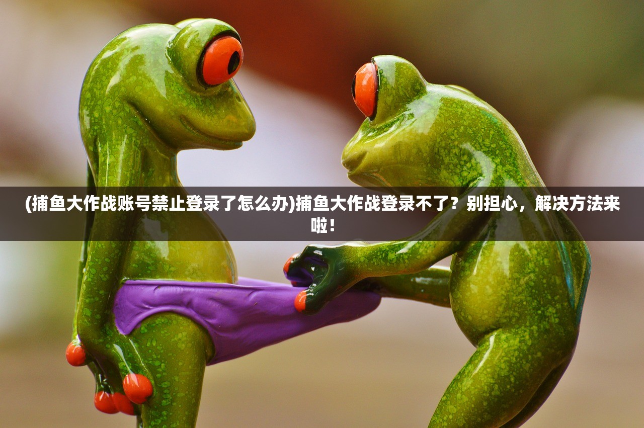 (捕鱼大作战账号禁止登录了怎么办)捕鱼大作战登录不了？别担心，解决方法来啦！