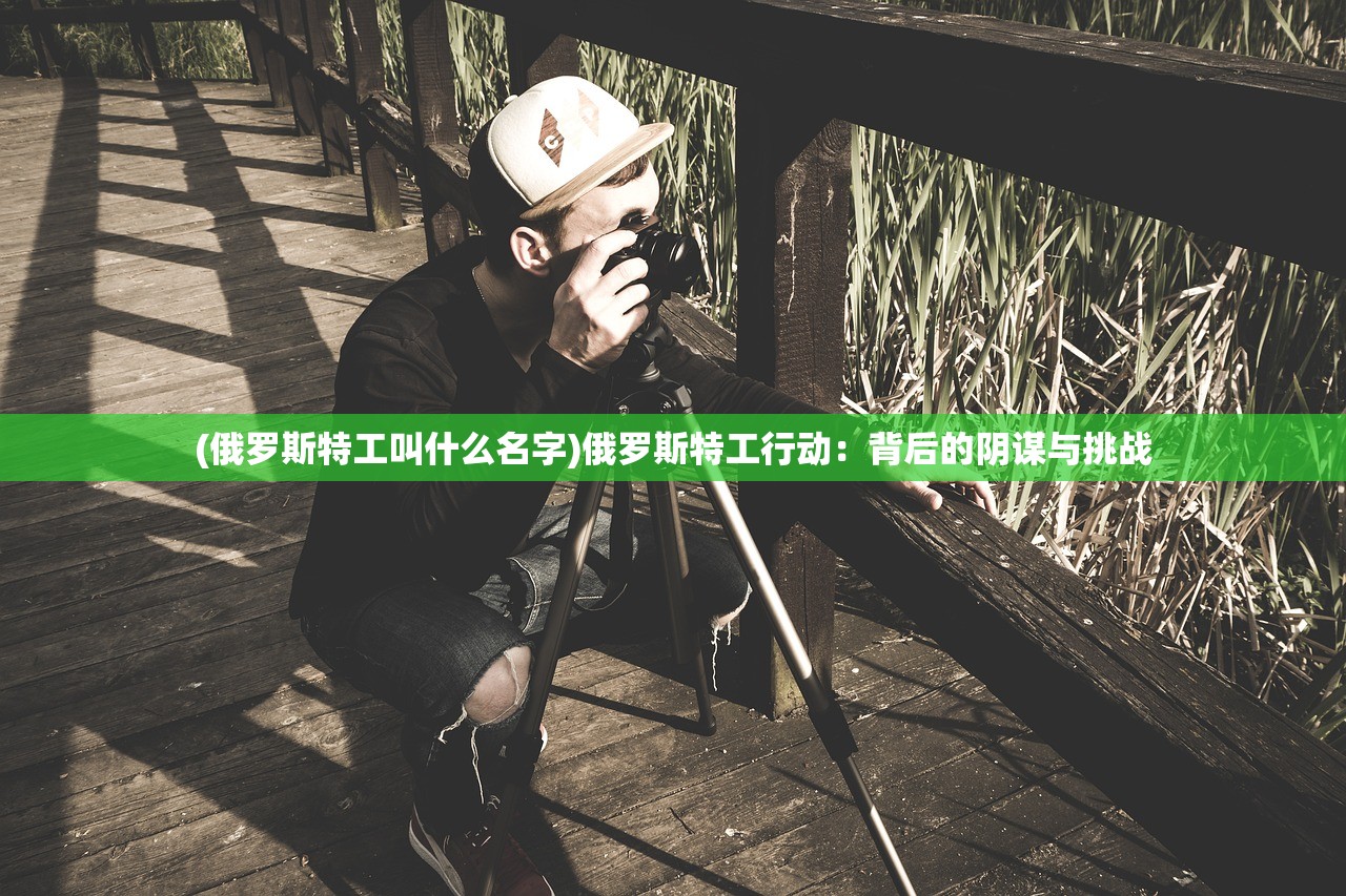 (俄罗斯特工叫什么名字)俄罗斯特工行动：背后的阴谋与挑战