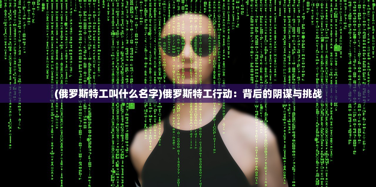 (俄罗斯特工叫什么名字)俄罗斯特工行动：背后的阴谋与挑战