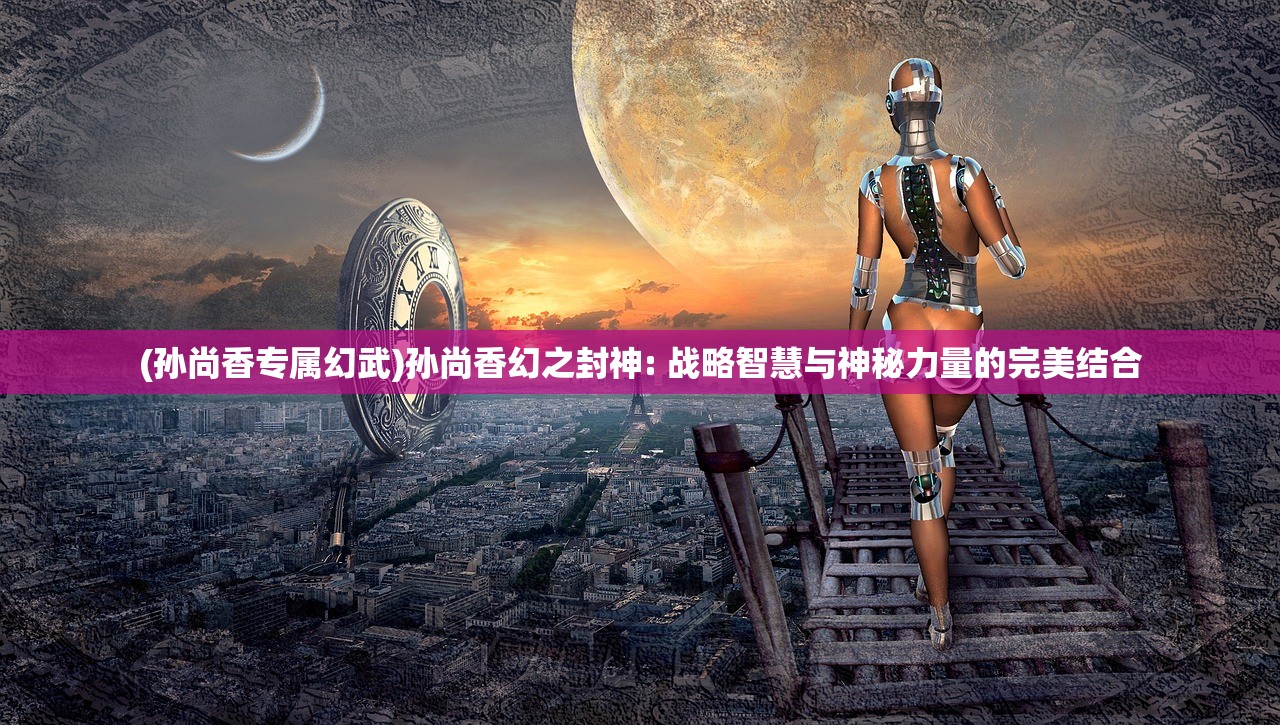 (孙尚香专属幻武)孙尚香幻之封神: 战略智慧与神秘力量的完美结合