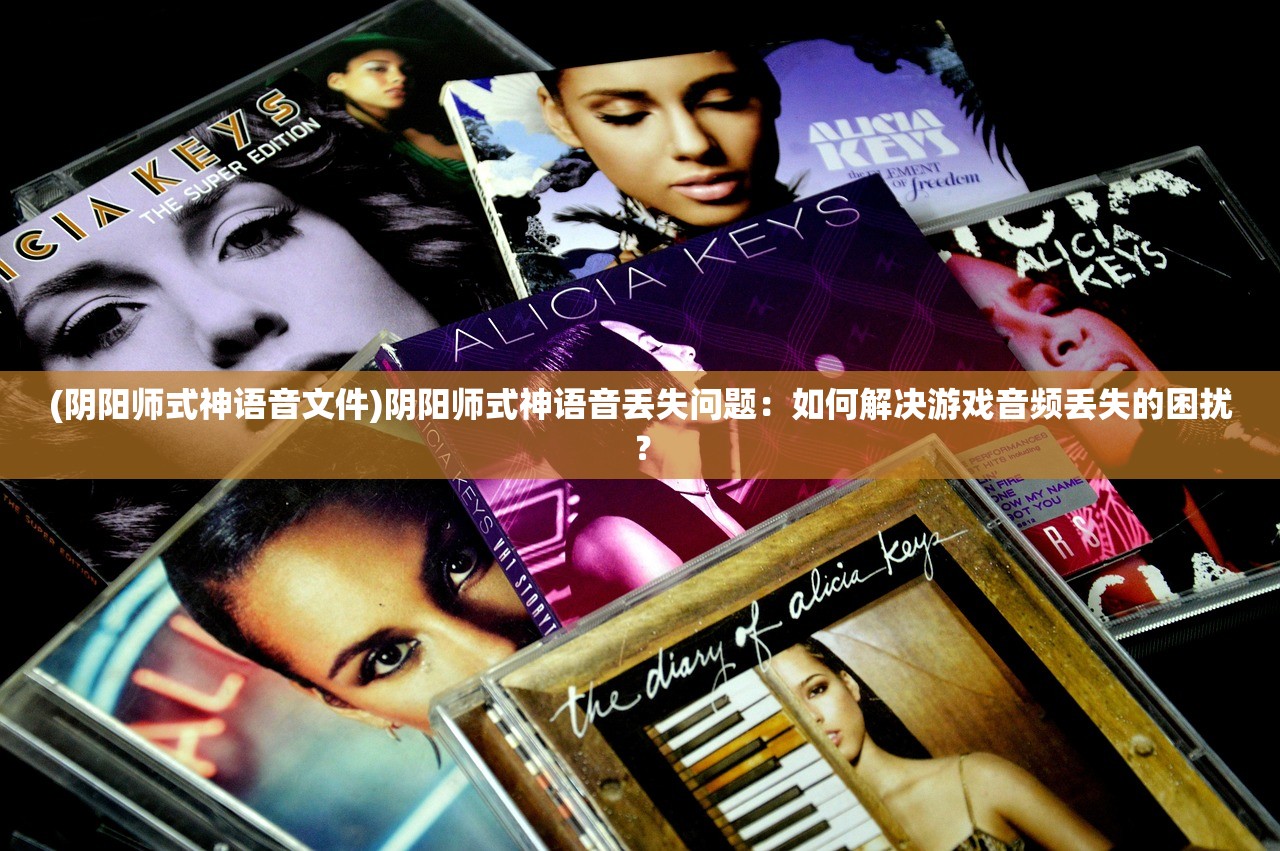 (阴阳师式神语音文件)阴阳师式神语音丢失问题：如何解决游戏音频丢失的困扰？